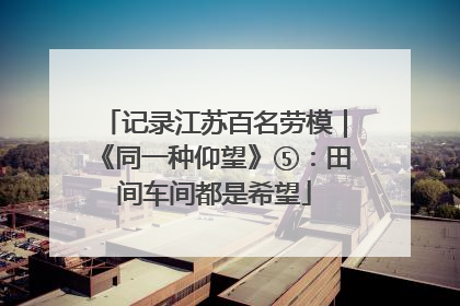 记录江苏百名劳模｜《同一种仰望》⑤：田间车间都是希望