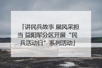 讲民兵故事 展风采担当 益阳军分区开展“民兵活动日”系列活动