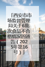 西安市市场监督管理局关于6批次食品不合格情况的通告（2025年第16号）