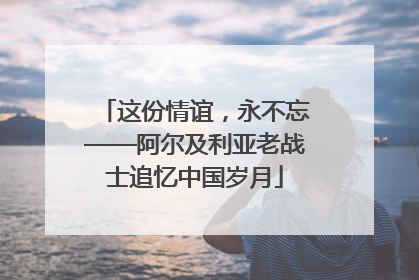 这份情谊，永不忘——阿尔及利亚老战士追忆中国岁月