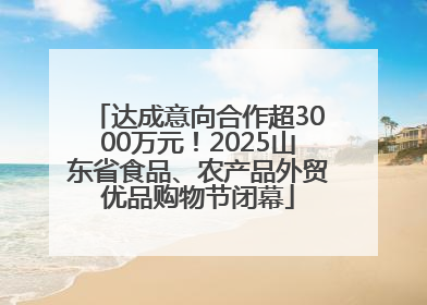 达成意向合作超3000万元！2025山东省食品、农产品外贸优品购物节闭幕