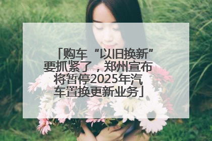 购车“以旧换新”要抓紧了，郑州宣布将暂停2025年汽车置换更新业务
