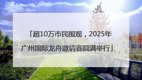 超10万市民围观，2025年广州国际龙舟邀请赛圆满举行