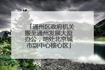 通州区政府机关搬至通州发展大厦办公，地处北京城市副中心核心区