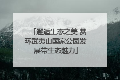 邂逅生态之美 赏环武夷山国家公园发展带生态魅力