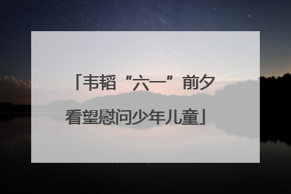 韦韬“六一”前夕看望慰问少年儿童