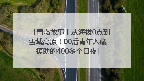 青岛故事丨从海拔0点到雪域高原！00后青年入藏援助的400多个日夜