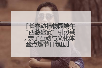 长春动植物园端午“西游盛宴”引热潮，亲子互动与文化体验点燃节日氛围