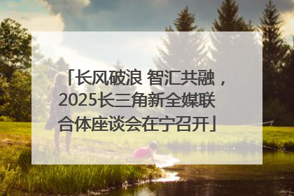 长风破浪 智汇共融，2025长三角新全媒联合体座谈会在宁召开