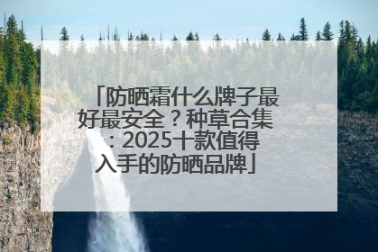 防晒霜什么牌子最好最安全？种草合集：2025十款值得入手的防晒品牌