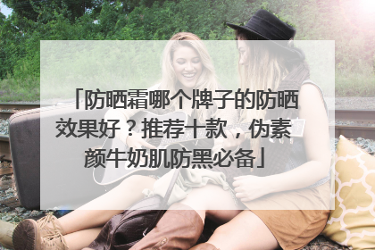 防晒霜哪个牌子的防晒效果好？推荐十款，伪素颜牛奶肌防黑必备