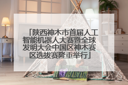 陕西神木市首届人工智能机器人大赛暨全球发明大会中国区神木赛区选拔赛隆重举行