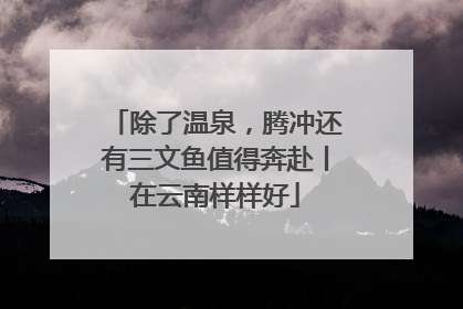 除了温泉，腾冲还有三文鱼值得奔赴丨在云南样样好