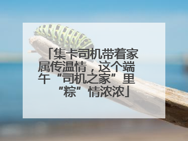 集卡司机带着家属传温情，这个端午“司机之家”里“粽”情浓浓