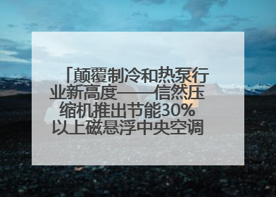 颠覆制冷和热泵行业新高度——信然压缩机推出节能30%以上磁悬浮中央空调和磁悬浮热泵