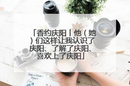 香约庆阳丨他（她）们这样让我认识了庆阳、了解了庆阳、喜欢上了庆阳