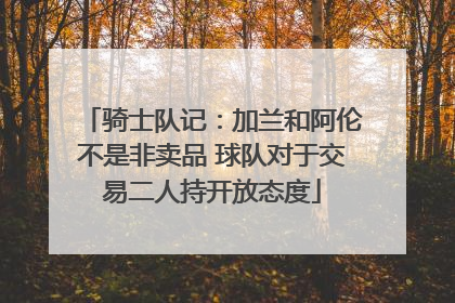 骑士队记：加兰和阿伦不是非卖品 球队对于交易二人持开放态度