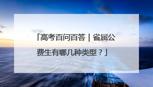 高考百问百答｜省属公费生有哪几种类型？