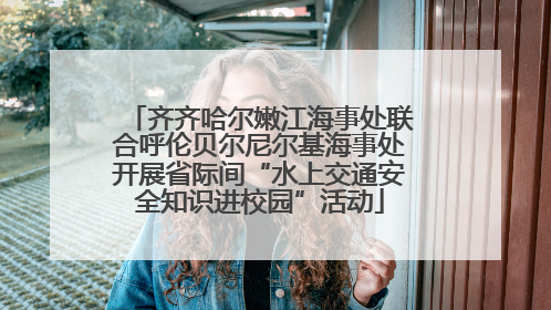 齐齐哈尔嫩江海事处联合呼伦贝尔尼尔基海事处开展省际间“水上交通安全知识进校园”活动