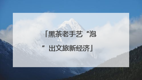 黑茶老手艺“泡”出文旅新经济