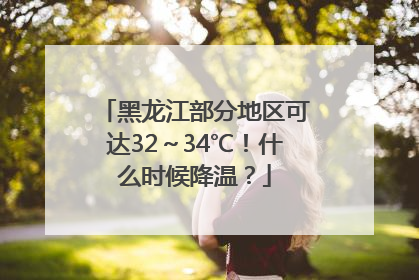 黑龙江部分地区可达32～34℃！什么时候降温？
