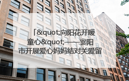 "向阳花开暖童心"——襄阳市开展爱心妈妈结对关爱留守困境儿童庆"六一"活动