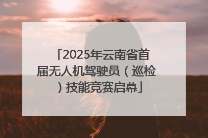 2025年云南省首届无人机驾驶员（巡检）技能竞赛启幕