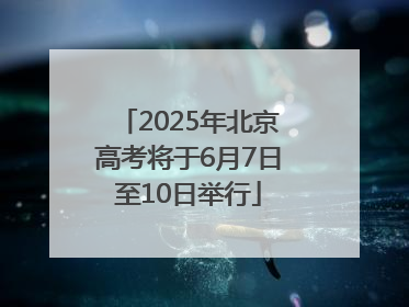 2025年北京高考将于6月7日至10日举行