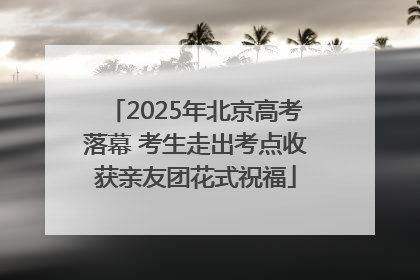 2025年北京高考落幕 考生走出考点收获亲友团花式祝福