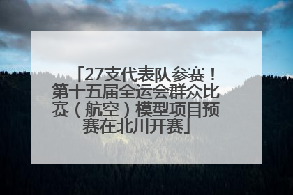 27支代表队参赛！第十五届全运会群众比赛（航空）模型项目预赛在北川开赛