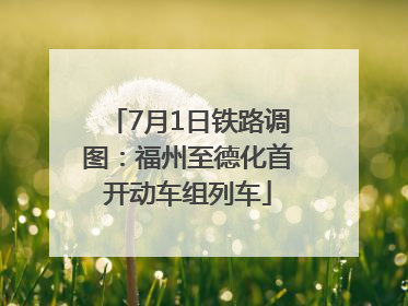 7月1日铁路调图：福州至德化首开动车组列车