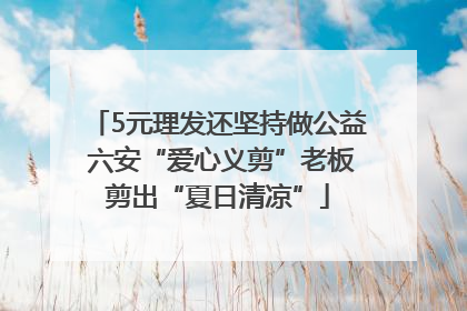 5元理发还坚持做公益 六安“爱心义剪”老板剪出“夏日清凉”