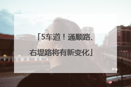 5车道！通顺路、右堤路将有新变化