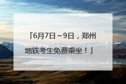 6月7日～9日，郑州地铁考生免费乘坐！